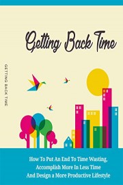 Getting Back Time: How To Put An End To Time Wasting, Accomplishing More In Less Time And Design A More Productive Lifestyle