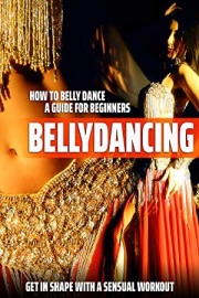 Bellydancing: How to Belly Dance - A Guide for Beginners. Get in Shape with a Sensual Workout